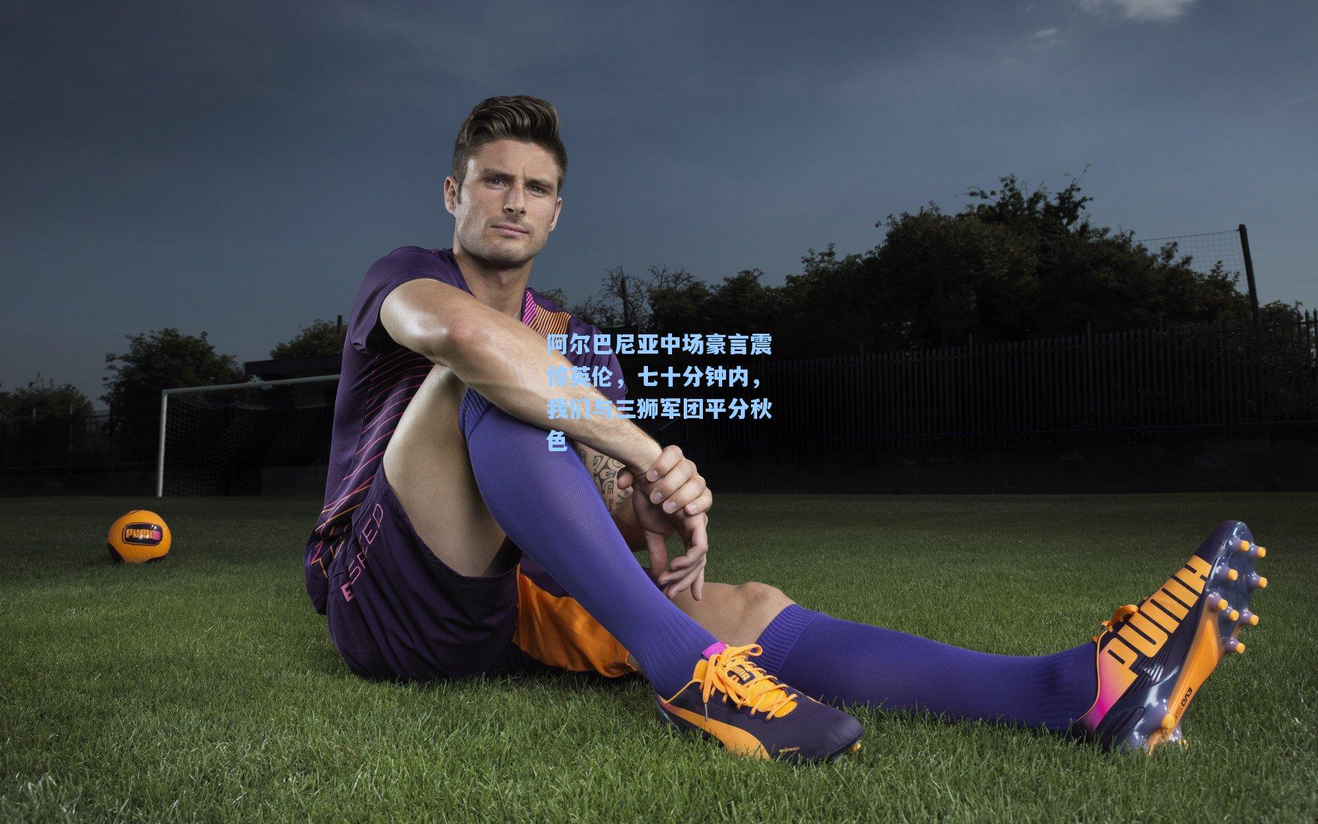 阿尔巴尼亚中场豪言震惊英伦，七十分钟内，我们与三狮军团平分秋色